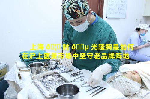 上海 🦆 时 🐵 光隆胸是如何在沪上医美市场中坚守老品牌阵地的